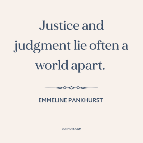 A quote by Emmeline Pankhurst about law vs. justice: “Justice and judgment lie often a world apart.”