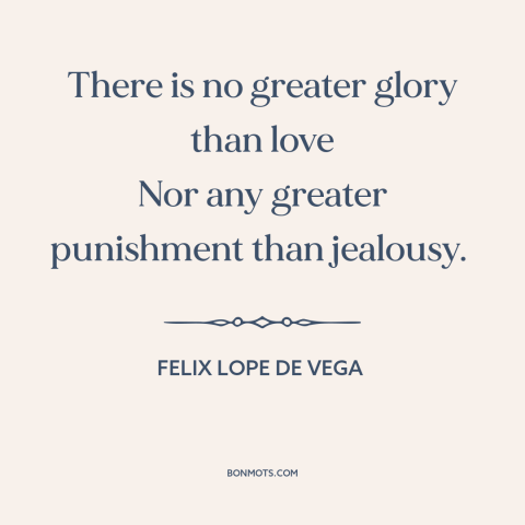 A quote by Felix Lope de Vega about love: “There is no greater glory than love Nor any greater punishment than jealousy.”