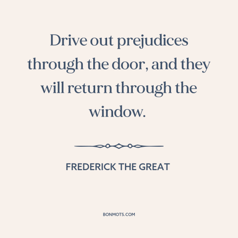 A quote by Frederick the Great about prejudice and bias: “Drive out prejudices through the door, and they will return…”