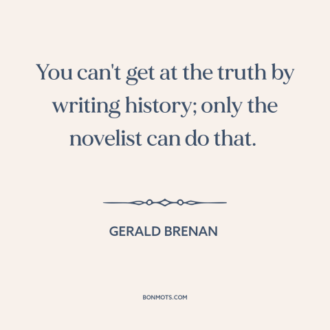 A quote by Gerald Brenan about nature of truth: “You can't get at the truth by writing history; only the novelist can do…”