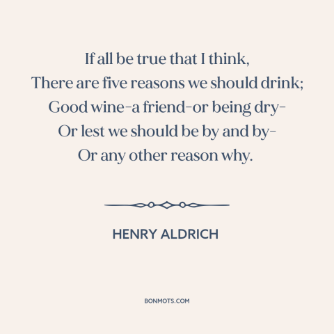 A quote by Henry Aldrich about reasons to drink: “If all be true that I think, There are five reasons we should drink;…”