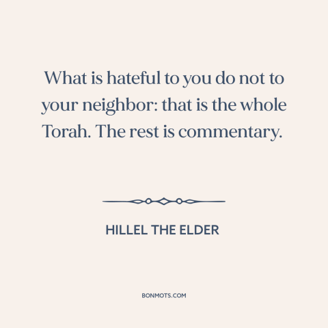 A quote by Hillel the Elder about golden rule: “What is hateful to you do not to your neighbor: that is the whole…”