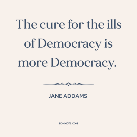 A quote by Jane Addams about democracy: “The cure for the ills of Democracy is more Democracy.”