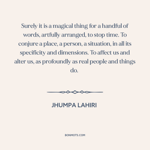 A quote by Jhumpa Lahiri about power of words: “Surely it is a magical thing for a handful of words, artfully arranged, to…”