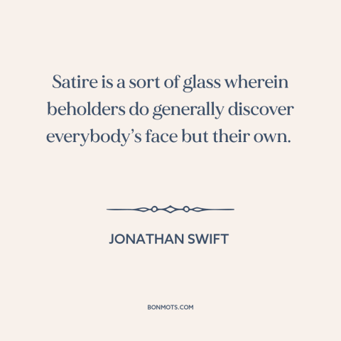 A quote by Jonathan Swift about satire: “Satire is a sort of glass wherein beholders do generally discover everybody’s face…”