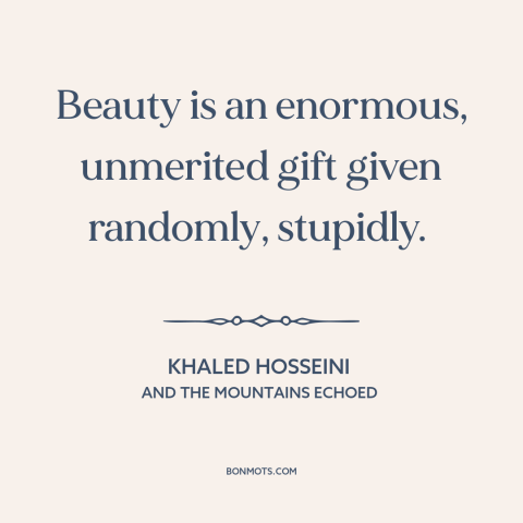 A quote by Khaled Hosseini about beauty: “Beauty is an enormous, unmerited gift given randomly, stupidly.”