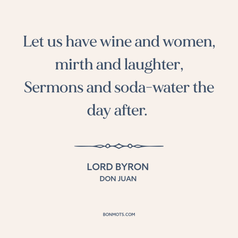 A quote by Lord Byron about wine: “Let us have wine and women, mirth and laughter, Sermons and soda-water the day…”