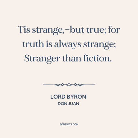 A quote by Lord Byron about truth vs. fiction: “Tis strange,—but true; for truth is always strange; Stranger than fiction.”