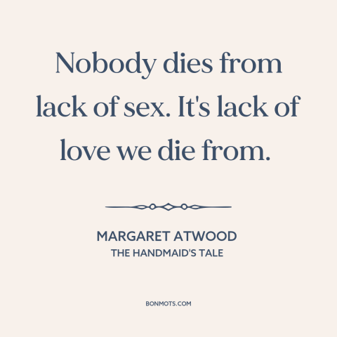 A quote by Margaret Atwood about need for love: “Nobody dies from lack of sex. It's lack of love we die from.”