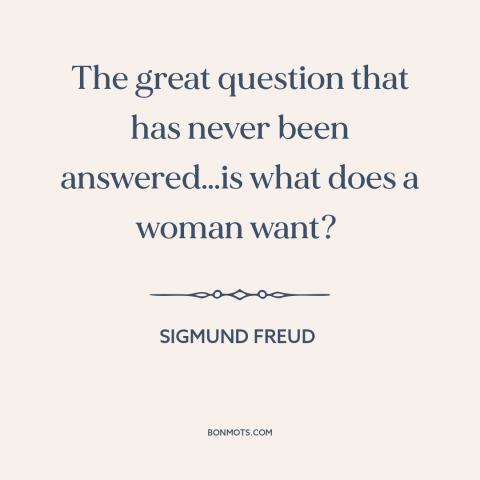 A quote by Sigmund Freud about men and women: “The great question that has never been answered…is what does a woman want?”