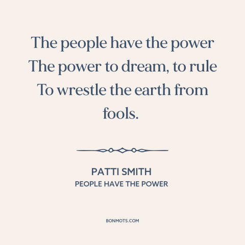 A quote by Patti Smith: “The people have the power The power to dream, to rule To wrestle the earth from fools.”