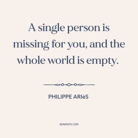 A quote by Philippe Ariès about missing someone: “A single person is missing for you, and the whole world is empty.”