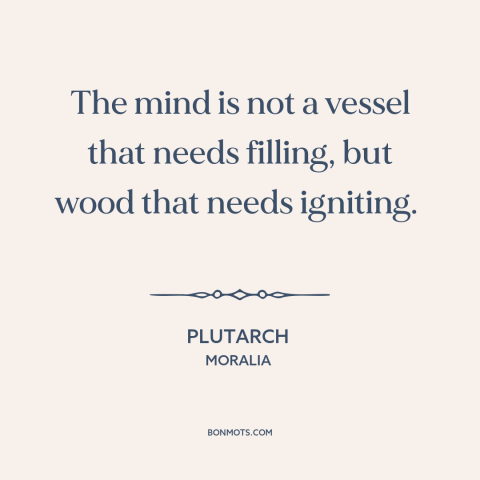 A quote by Plutarch about the mind: “The mind is not a vessel that needs filling, but wood that needs igniting.”