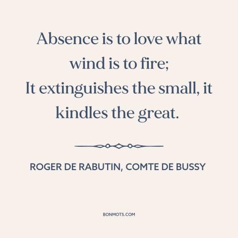 A quote by Roger de Rabutin, Comte de Bussy about nature of love: “Absence is to love what wind is to fire; It extinguishes…”