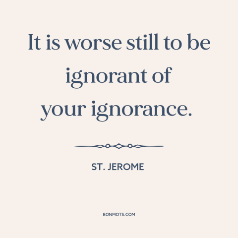 A quote by St. Jerome about willful ignorance: “It is worse still to be ignorant of your ignorance.”