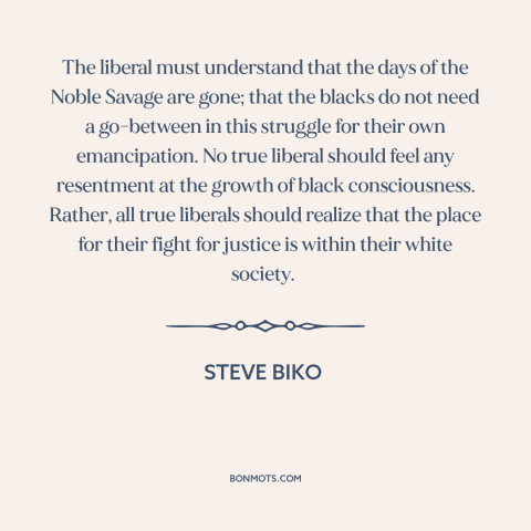 A quote by Steve Biko about noble savage: “The liberal must understand that the days of the Noble Savage are gone; that…”