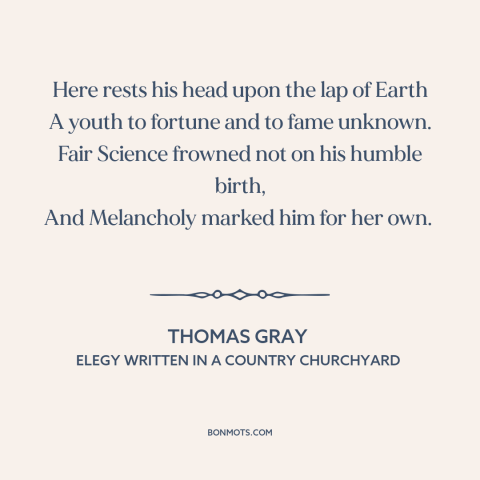 A quote by Thomas Gray: “Here rests his head upon the lap of Earth A youth to fortune and to fame unknown.”