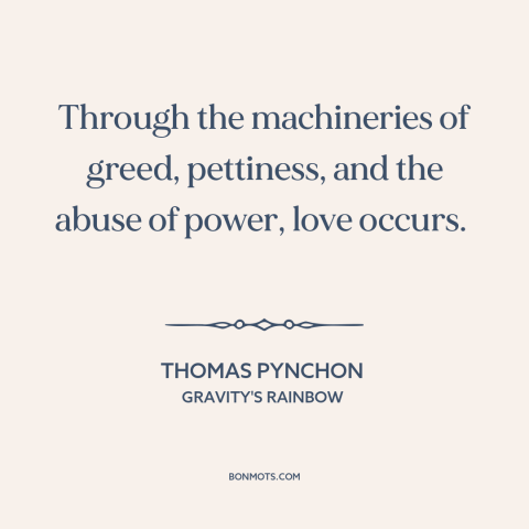 A quote by Thomas Pynchon about power of love: “Through the machineries of greed, pettiness, and the abuse of power, love…”