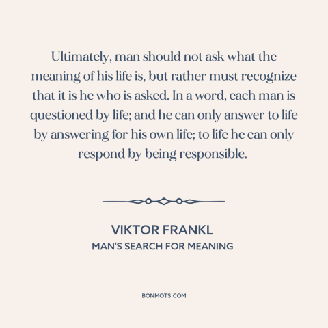 A quote by Viktor Frankl about meaning of life: “Ultimately, man should not ask what the meaning of his life is, but rather…”