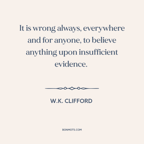A quote by W.K. Clifford about unjustified beliefs: “It is wrong always, everywhere and for anyone, to believe anything…”