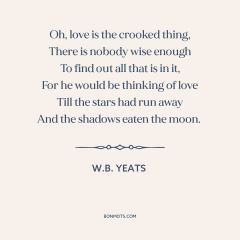 A quote by W.B. Yeats about nature of love: “Oh, love is the crooked thing, There is nobody wise enough To find out…”