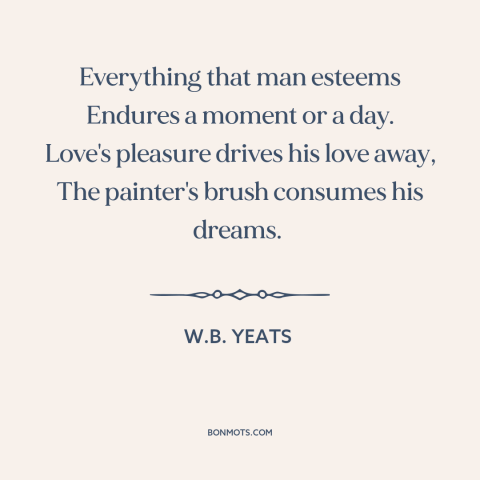 A quote by W.B. Yeats about the ephemeral: “Everything that man esteems Endures a moment or a day. Love's pleasure drives…”