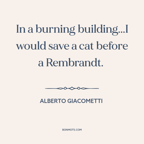A quote by Alberto Giacometti about value of life: “In a burning building...I would save a cat before a Rembrandt.”