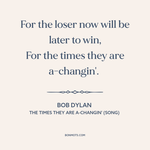 A quote by Bob Dylan about change: “For the loser now will be later to win, For the times they are a-changin'.”