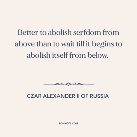 A quote by Czar Alexander II of Russia about serfdom: “Better to abolish serfdom from above than to wait till it begins…”