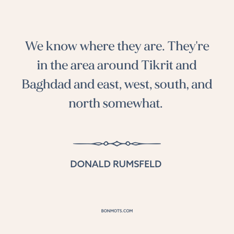 A quote by Donald Rumsfeld about weapons of mass destruction: “We know where they are. They're in the area around Tikrit…”