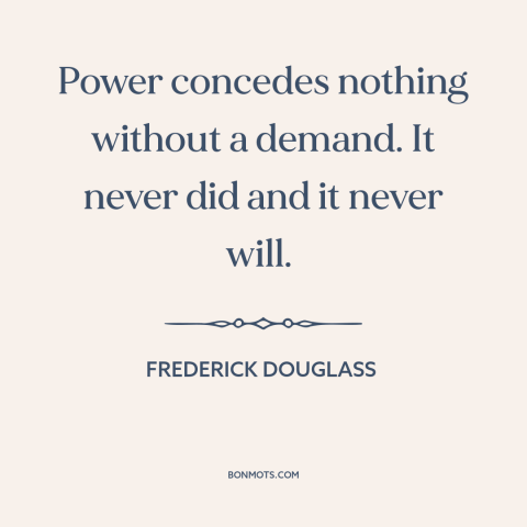A quote by Frederick Douglass about power relations: “Power concedes nothing without a demand. It never did and it…”