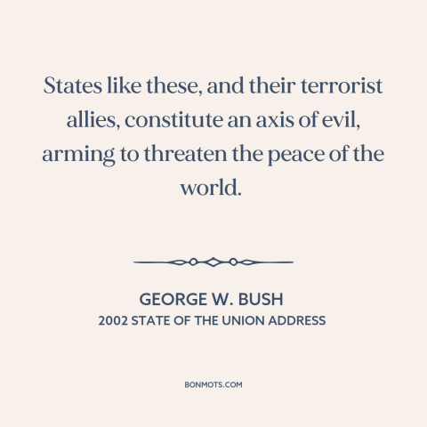 A quote by George W. Bush about axis of evil: “States like these, and their terrorist allies, constitute an axis of…”