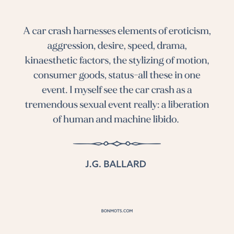 A quote by J.G. Ballard about car crashes: “A car crash harnesses elements of eroticism, aggression, desire…”