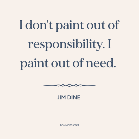A quote by Jim Dine about artistic expression: “I don't paint out of responsibility. I paint out of need.”