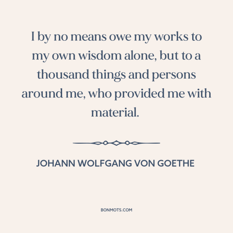 A quote by Johann Wolfgang von Goethe about inspiration: “I by no means owe my works to my own wisdom alone, but to…”