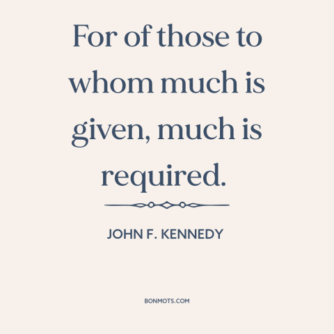 A quote by John F. Kennedy about duty: “For of those to whom much is given, much is required.”