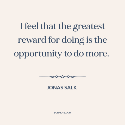 A quote by Jonas Salk about work: “I feel that the greatest reward for doing is the opportunity to do more.”