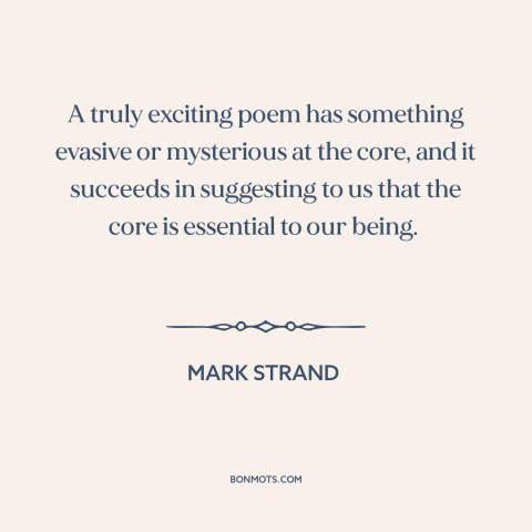 A quote by Mark Strand about poetry: “A truly exciting poem has something evasive or mysterious at the core, and it…”