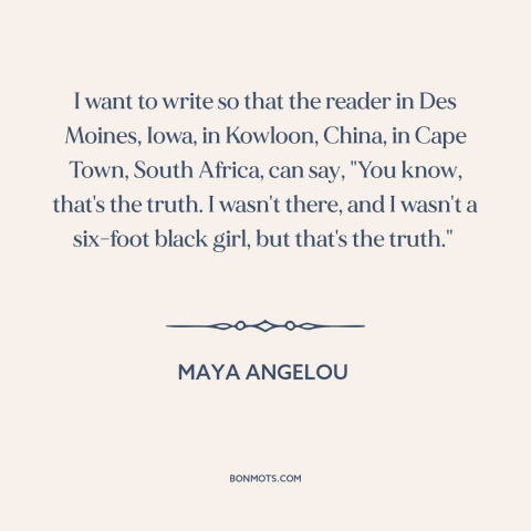 A quote by Maya Angelou about universality of literature: “I want to write so that the reader in Des Moines, Iowa, in…”