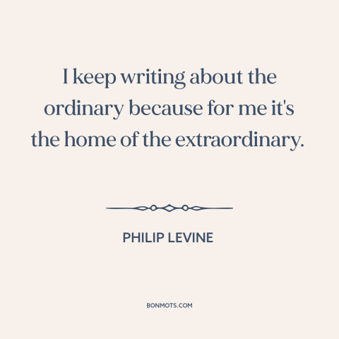 A quote by Philip Levine about writing: “I keep writing about the ordinary because for me it's the home of the…”