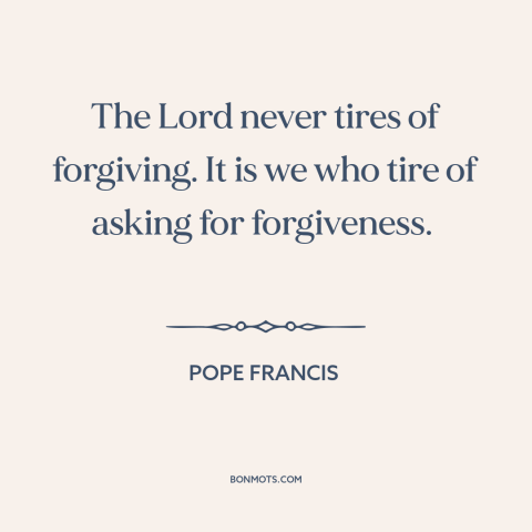 A quote by Pope Francis about asking for forgiveness: “The Lord never tires of forgiving. It is we who tire of asking for…”