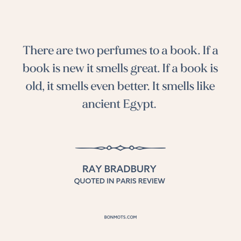 A quote by Ray Bradbury about books: “There are two perfumes to a book. If a book is new it smells great. If a…”