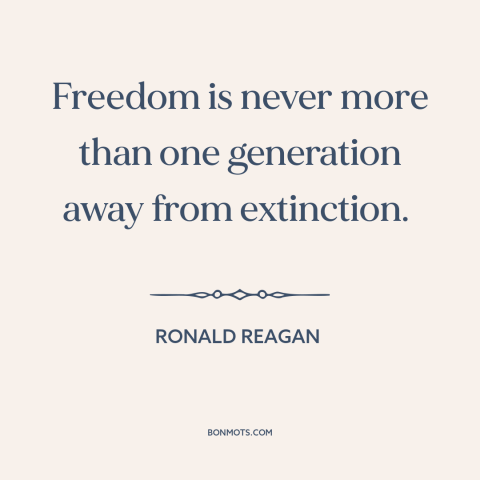 A quote by Ronald Reagan about fragility of freedom: “Freedom is never more than one generation away from extinction.”