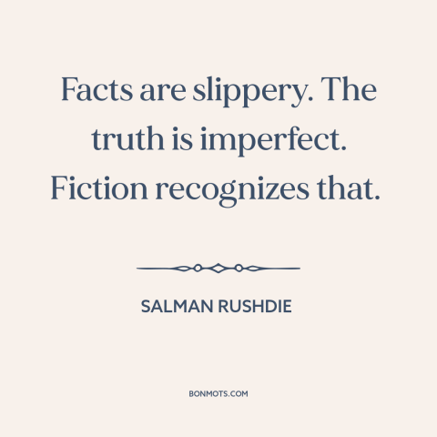 A quote by Salman Rushdie about truth vs. fiction: “Facts are slippery. The truth is imperfect. Fiction recognizes that.”