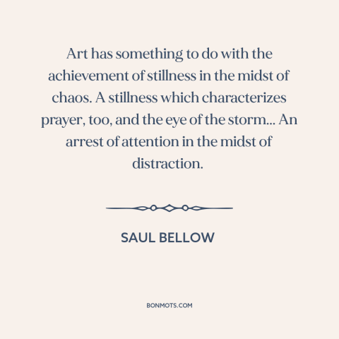 A quote by Saul Bellow about power of art: “Art has something to do with the achievement of stillness in the midst of…”