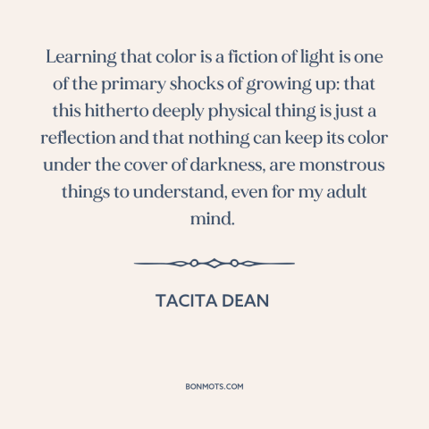 A quote by Tacita Dean about light and color: “Learning that color is a fiction of light is one of the primary shocks…”