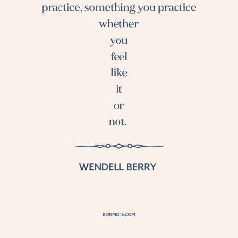 A quote by Wendell Berry about love as action: “Love is not just a feeling; it's a practice, something you practice whether…”