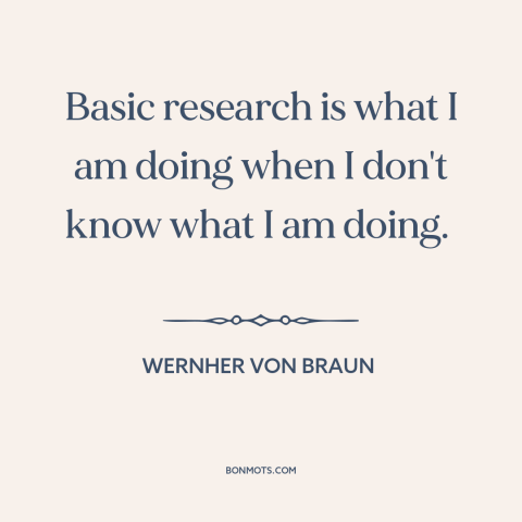 A quote by Wernher von Braun about research: “Basic research is what I am doing when I don't know what I am…”