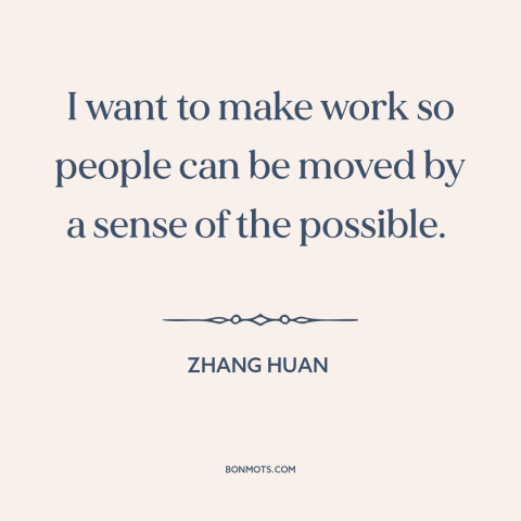 A quote by Zhang Huan about purpose of art: “I want to make work so people can be moved by a sense of the possible.”