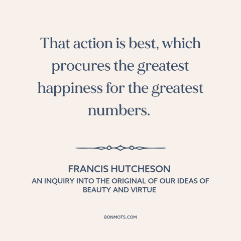 A quote by Francis Hutcheson about utilitarianism: “That action is best, which procures the greatest happiness for the…”